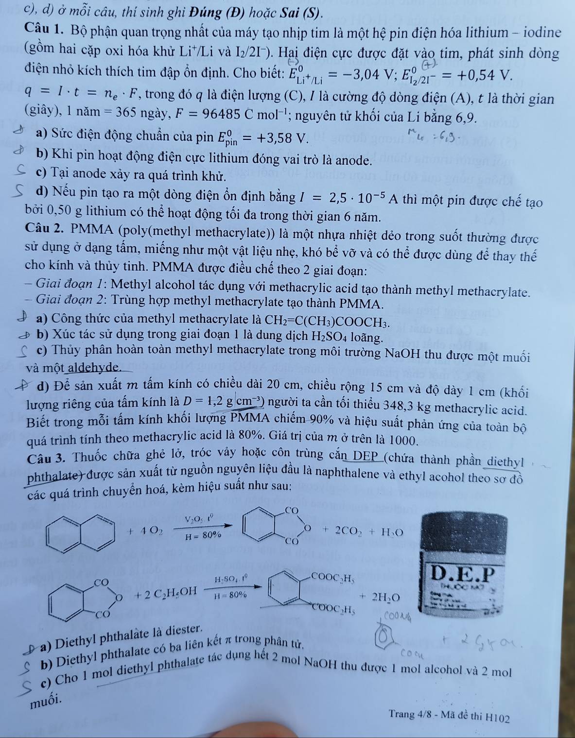 ở mỗi câu, thí sinh ghi Đúng (Đ) hoặc Sai (S).
Câu 1. Bộ phận quan trọng nhất của máy tạo nhịp tim là một hệ pin điện hóa lithium - iodine
(gồm hai cặp oxi hóa khử Li⁺/Li và I_2/2I^-) Hai điện cực được đặt vào tim, phát sinh dòng
điện nhỏ kích thích tim đập ổn định. Cho biết: E_Li^+/Li^0=-3,04V;E_I_2/2I^-^0=+0,54V.
q=I· t=n_e· F T, trong đó q là điện lượng (C), I là cường độ dòng điện (A), t là thời gian
(giây), 1 năm =365 ngày, F=96485Cmol^(-1); nguyên tử khối của Li bằng 6,9.
a) Sức điện động chuẩn của pin E_(pin)^0=+3,58V.
b) Khi pin hoạt động điện cực lithium đóng vai trò là anode.
c) Tại anode xảy ra quá trình khử.
d) Nếu pin tạo ra một dòng điện ổn định bằng I=2,5· 10^(-5)A thì một pin được chế tạo
bởi 0,50 g lithium có thể hoạt động tối đa trong thời gian 6 năm.
Câu 2. PMMA (poly(methyl methacrylate)) là một nhựa nhiệt dẻo trong suốt thường được
sử dụng ở dạng tấm, miếng như một vật liệu nhẹ, khó bể vỡ và có thể được dùng để thay thế
cho kính và thủy tinh. PMMA được điều chế theo 2 giai đoạn:
- Giai đoạn 1: Methyl alcohol tác dụng với methacrylic acid tạo thành methyl methacrylate.
Giai đoạn 2: Trùng hợp methyl methacrylate tạo thành PMMA.
a) Công thức của methyl methacrylate là CH_2=C(CH_3) COOCH_3.
b) Xúc tác sử dụng trong giai đoạn 1 là dung dịch H_2SO 4 loãng.
c) Thủy phân hoàn toàn methyl methacrylate trong môi trường NaOH thu được một muối
và một aldehyde.
d) Để sản xuất m tấm kính có chiều dài 20 cm, chiều rộng 15 cm và độ dày 1 cm (khối
lượng riêng của tấm kính là D=1,2gcm^(-3)) người ta cần tối thiểu 348,3 kg methacrylic acid.
Biết trong mỗi tấm kính khối lượng PMMA chiếm 90% và hiệu suất phản ứng của toàn bộ
quá trình tính theo methacrylic acid là 80%. Giá trị của m ở trên là 1000.
Câu 3. Thuốc chữa ghẻ lở, tróc vảy hoặc côn trùng cắn DEP (chứa thành phần diethyl
phthalate) được sản xuất từ nguồn nguyên liệu đầu là naphthalene và ethyl acohol theo sơ đồ
các quá trình chuyển hoá, kèm hiệu suất như sau:
.CO
4O_2frac V_2O_5t^0H=80% 
O+2CO_2+H_2O
Cơ
CO
o + 2 C₂H₅OH frac H_2SO_4.t^0H=80% 
COOC_2H_5
D.E.P
+2H_2O
Cơ
COOC_2H_5
a) Diethyl phthalâte là diester.
b) Diethyl phthalate có ba liên kết π trong phân tử.
c) Cho 1 mol diethyl phthalate tác dụng hết 2 mol NaOH thu được 1 mol alcohol và 2 mol
muối.
Trang 4/8 - Mã đề thi H102