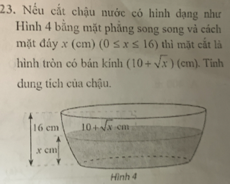 Nếu cắt chậu nước có hình dạng như
Hình 4 bằng mặt phẳng song song và cách
mặt đáy x(c_1 n) (0≤ x≤ 16) thì mặt cắt là
hình tròn có bán kính (10+sqrt(x))(cm).  Tính
dung tích của chậu.