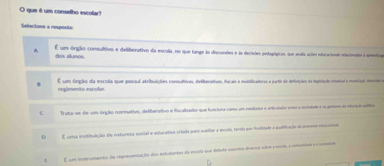 que é um conselho escolar?
Selecione a resposta:
A É um órgão consulitivo e deliberativo da escola, no que tange às discussões e às decisões pedagógicas, que avalia ações educacionais relacionadas à apresdiaze
dos alunos.
B É um órgão da escola que possui atribuições consultivas, deliberativas, fiscais e mobilizadoras a partir de definições da legivlação estadual e eunicipal, descnita e
regimento escolar.
C Trata-se de um órgão normativo, deliberativo e fiscalizador que funciona como um medudor e articulador entre a sociedade e os prstares da educação pulífica.
D E uma instituição de natureza social e educativa criada para auxiliar a escola, tendo por finafidade a qualificação da processo educacional
ε É um instrumento de representação dos estudantes da escola que debate essuntos diversos sobre a esrila a comunsiade e a soceóde