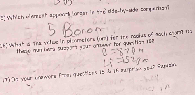 5)Which element appears larger in the side-by-side comparison? 
16)What is the value in picometers (pm) for the radius of each atom? Do 
these numbers support your answer for question 15? 
17)Do your answers from questions 15 & 16 surprise you? Explain.