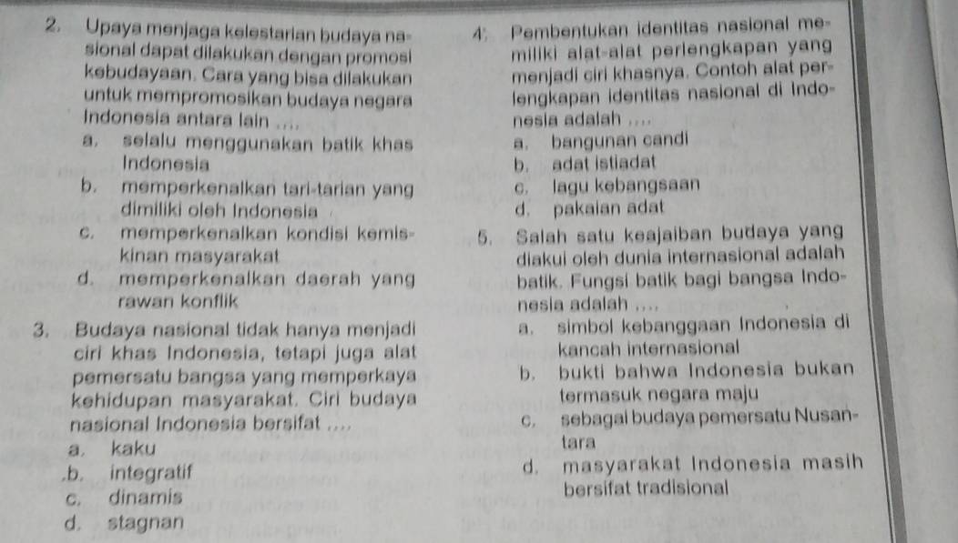 Upaya menjaga kelestarian budaya na - 4; Pembentukan identitas nasional me-
sional dapat dilakukan dengan promosi miliki alat-alat perlengkapan yan
kebudayaan. Cara yang bisa dilakukan menjadi ciri khasnya. Contoh alat per-
untuk mempromosikan budaya negara
lengkapan identitas nasional di Indo-
Indonesia antara lain .... . . . 
nesia adalah
a. selalu menggunakan batik khas a. bangunan candi
Indonesia b. adat istiadat
b. memperkenalkan tari-tarian yang c. lagu kebangsaan
dimiliki oleh Indonesia d. pakaian adat
c. memperkenalkan kondisi kemis- 5. Salah satu keajaiban budaya yang
kinan masyarakat diakui oleh dunia internasional adalah
d. memperkenalkan daerah yang batik. Fungsi batik bagi bangsa Indo-
rawan konflik nesia adalah ....
3. Budaya nasional tidak hanya menjadi a. simbol kebanggaan Indonesia di
ciri khas Indonesia, tetapi juga alat kancah internasional
pemersatu bangsa yang memperkaya b. bukti bahwa Indonesia bukan
kehidupan masyarakat. Ciri budaya termasuk negara maju
nasional Indonesia bersifat .... c. sebagai budaya pemersatu Nusan-
a kaku tara.b. integratif d. masyarakat Indonesia masih
c. dinamis bersifat tradisional
d. stagnan