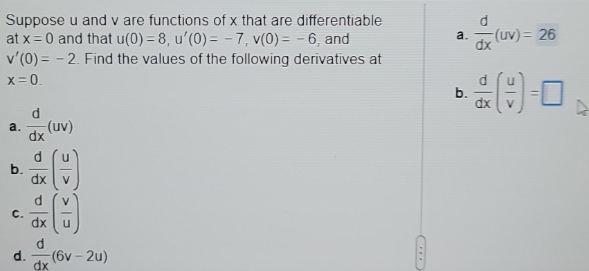 Suppose u and v are functions of x that are differentiable 
at x=0 and that u(0)=8, u'(0)=-7, v(0)=-6 , and 
a.  d/dx (uv)=26
v'(0)=-2. Find the values of the following derivatives at
x=0. 
a.  d/dx (uv) b.  d/dx ( u/v )=□
b.  d/dx ( u/v )
c.  d/dx ( v/u )
d.  d/dx (6v-2u)