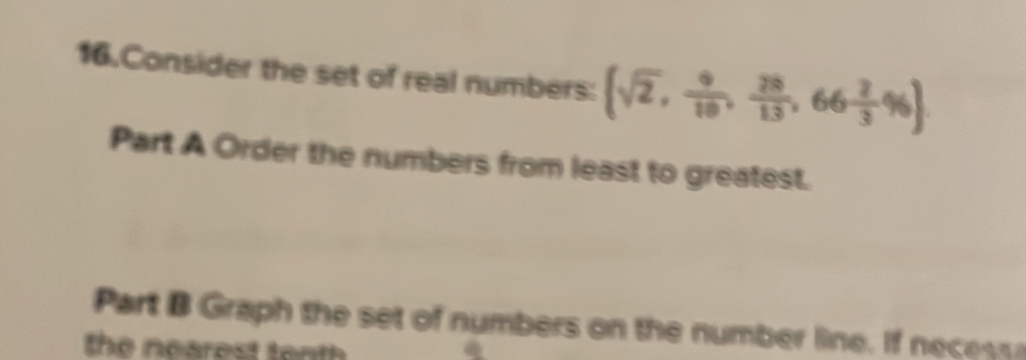 Consider the set of real numbers: (sqrt(2), 9/10 , 28/13 ,66 2/3 % )
Part A Order the numbers from least to greatest. 
Part B Graph the set of numbers on the number line. If nece s 
the nearest tenth