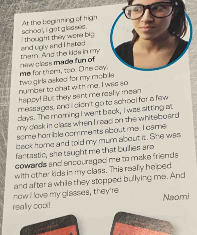 At the beginning of high 
school, I got glasses. 
I thought they were big 
and ugly and I hated 
them. And the kids in my 
new class made fun of 
me for them, too. One day 
two girls asked for my mob 
number to chat with me. I was so 
happy! But they sent me really mean 
messages, and I didn’t go to school for a few
days. The morning I went back, I was sitting at 
my desk in class when I read on the whiteboard 
some horrible comments about me. I came 
back home and told my mum about it. She was 
fantastic, she taught me that bullies are 
cowards and encouraged me to make friends 
with other kids in my class. This really helped 
and after a while they stopped bullying me. And 
now I love my glasses, they’re 
Naomi 
really cool!