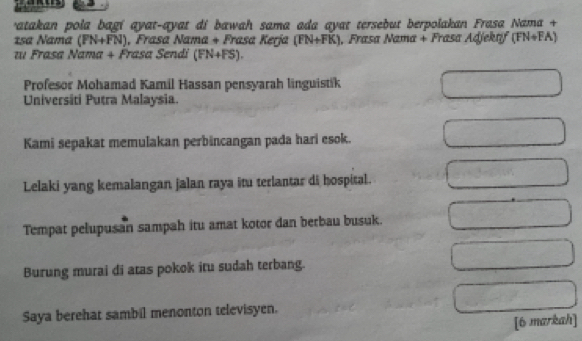 ratakan pola bagí ayat-ayat di bawah sama ada ayat tersebut berpolakan Frasa Nama + 
1sa Nama (PN+FN) , Frasa Nama + Frasa Kerja (FN+FK) , Frasa Nama + Frasa Adjektif (FN+FA)
z Frasa Nama + Frasa Sendi (FN+FS). 
Profesor Mohamad Kamil Hassan pensyarah linguistik 
Universiti Putra Malaysia. 
Kami sepakat memulakan perbincangan pada hari esok. 
Lelaki yang kemalangan jalan raya itu terlantar di hospital. 
Tempat pelupusan sampah itu amat kotor dan berbau busuk. 
Burung murai di atas pokok itu sudah terbang. 
Saya berehat sambil menonton televisyen. 
[6 markah]