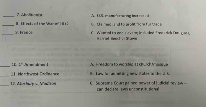 Abolitionist A. U.S. manufacturing increased
_8. Effects of the War of 1812 B. Claimed land to profit from fur trade
_9. France C. Wanted to end slavery; included Frederick Douglass,
Harriet Beecher Stowe
_10. 1^(st) Amendment A. Freedom to worship at church/mosque
_11. Northwest Ordinance B. Law for admitting new states to the U.S.
_12. Marbury v. Madison C. Supreme Court gained power of judicial review -
can declare laws unconstitutional