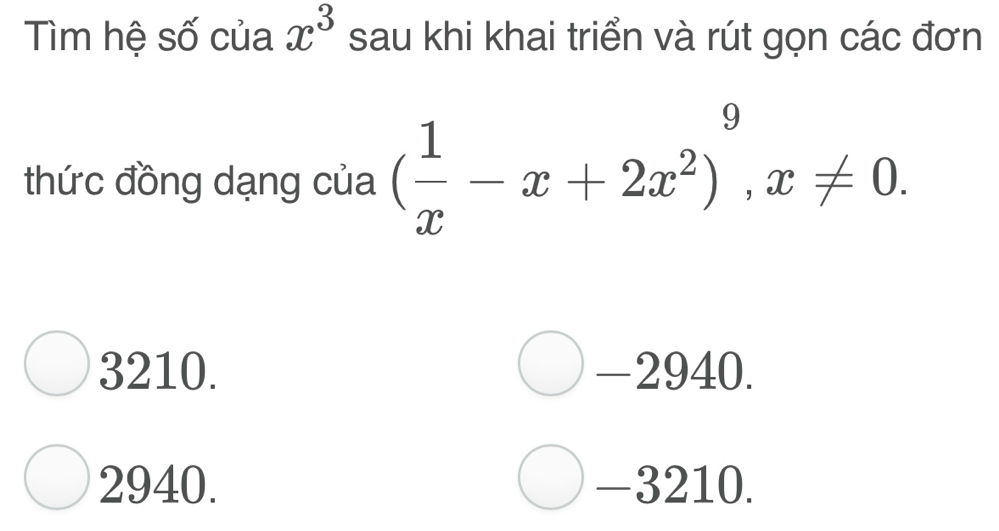 Tìm hệ số của x^3 sau khi khai triển và rút gọn các đơn
thức đồng dạng của ( 1/x -x+2x^2)^9, x!= 0.
3210. -2940.
2940. -3210.