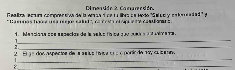 Dimensión 2. Comprensión. 
Realiza lectura comprensiva de la etapa 1 de tu libro de texto “Salud y enfermedad” y 
“Caminos hacia una mejor salud”, contesta el siguiente cuestionario. 
1. Menciona dos aspectos de la salud física que cuidas actualmente. 
_ 
1 
2._ 
2. Elige dos aspectos de la salud física que a partir de hoy cuidaras. 
_ 
1 
2._