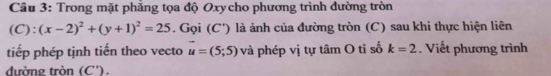 Trong mặt phăng tọa độ Oxy cho phương trình đường tròn
(C):(x-2)^2+(y+1)^2=25. Gọi (C') là ảnh của đường tròn (C) sau khi thực hiện liên 
tiếp phép tịnh tiến theo vecto vector u=(5;5) và phép vị tự tâm O tỉ số k=2. Viết phương trình 
đường tròn (C').