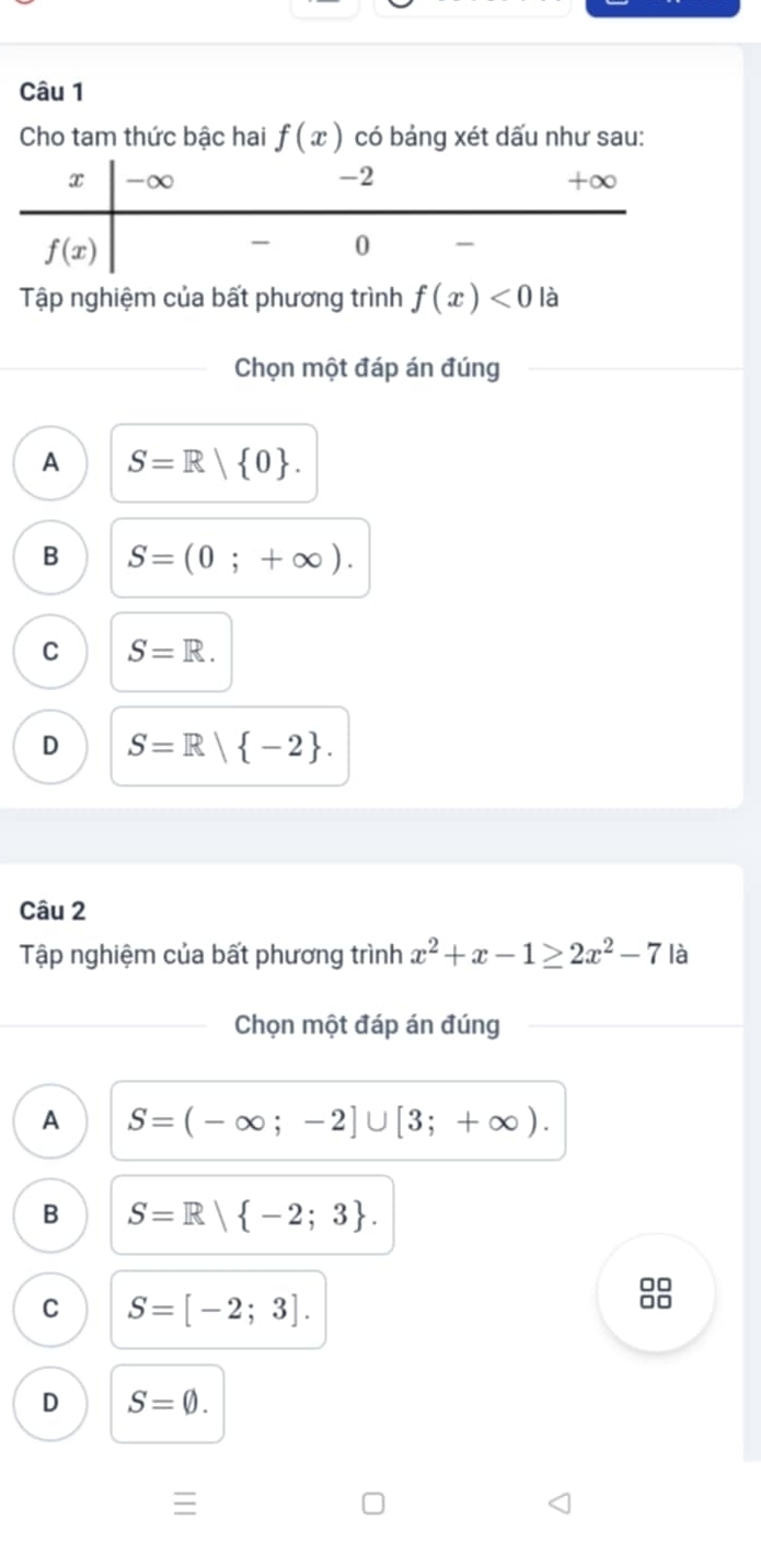 Cho tam thức bậc hai f(x) có bảng xét dấu như sau:
Tập nghiệm của bất phương trình f(x)<0</tex> là
Chọn một đáp án đúng
A S=R| 0 .
B S=(0;+∈fty ).
C S=R.
D S=R| -2 .
Câu 2
Tập nghiệm của bất phương trình x^2+x-1≥ 2x^2-7 là
Chọn một đáp án đúng
A S=(-∈fty ;-2]∪ [3;+∈fty ).
B S=R| -2;3 .
C S=[-2;3].
8
D S=varnothing .