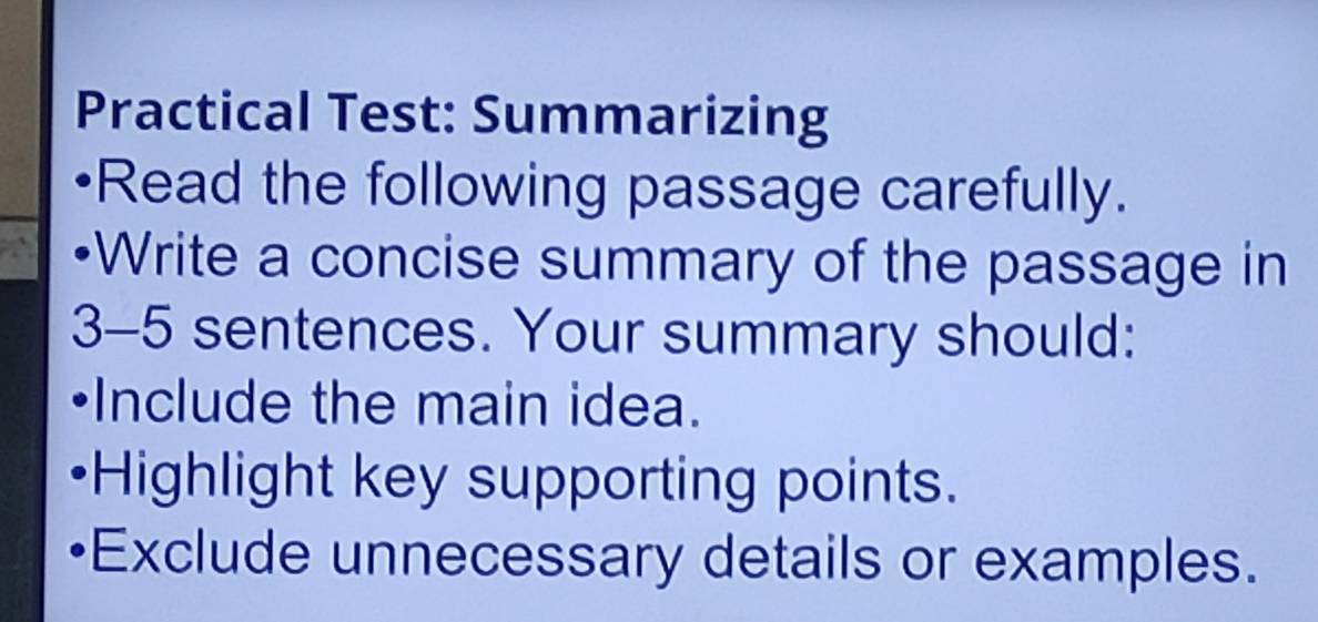 Practical Test: Summarizing 
Read the following passage carefully. 
Write a concise summary of the passage in 
3-5 sentences. Your summary should: 
Include the main idea. 
Highlight key supporting points. 
Exclude unnecessary details or examples.