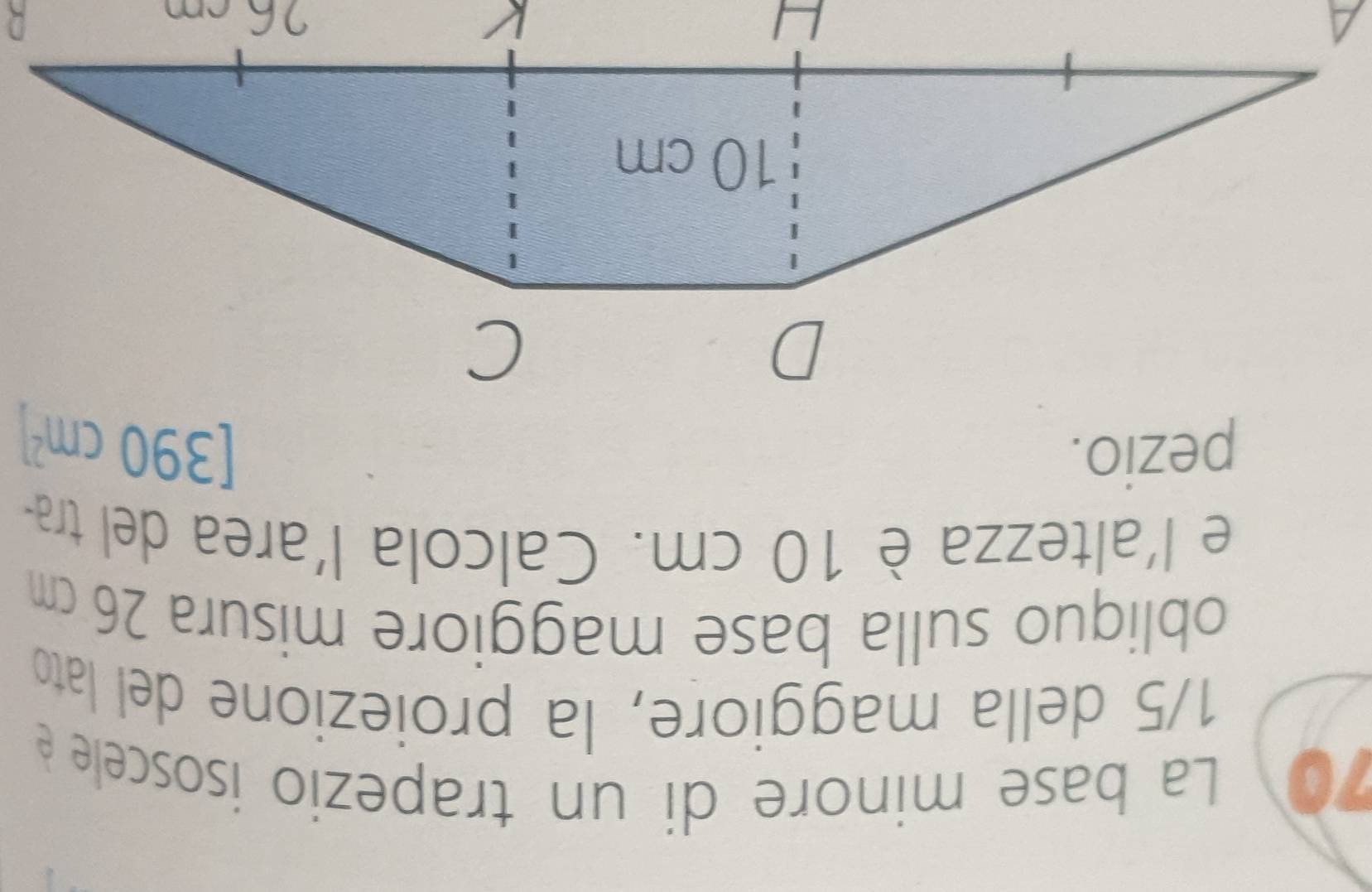 La base minore di un trapezio isoscele é
1/5 della maggiore, la proiezione del lato 
obliquo sulla base maggiore misura 26 cm
e l'altezza è 10 cm. Calcola l'area del tra- 
pezio. [390cm^2]