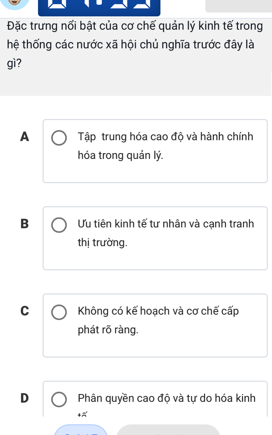 Đặc trưng nổi bật của cơ chế quản lý kinh tế trong
hệ thống các nước xã hội chủ nghĩa trước đây là
gì?
A Tập trung hóa cao độ và hành chính
hóa trong quản lý.
B Ưu tiên kinh tế tư nhân và cạnh tranh
thị trường.
C Không có kế hoạch và cơ chế cấp
phát rõ ràng.
D Phân quyền cao độ và tự do hóa kinh