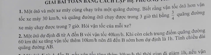 giai bai toàn bàng cách lạp hệ ph 
1. Một ôtô và một xe máy cùng chạy trên một quãng đường. Biết rằng vận tốc ôtô hơn vận 
tốc xe máy 30 km/h, và quãng đường ôtô chạy được trong 3 giờ thì bằng  3/4  quãng đường 
xe máy chạy được trong 7 giờ. Hỏi vận tốc của mỗi xe? 
2. Một ôtô dự định đi từ A đến B với vận tốc 40km/h. Khi còn cách trung điểm quãng đường
60 km thì xe tăng vận tốc thêm 10km/h nên đã đến B sớm hơn dự định là 1h. Tính chiều dài 
quãng đường AB. 
m 30km/h thì thời gian đị giảm 1h, nêu vận