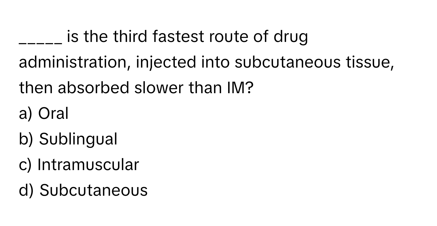 is the third fastest route of drug administration, injected into subcutaneous tissue, then absorbed slower than IM?

a) Oral 
b) Sublingual 
c) Intramuscular 
d) Subcutaneous