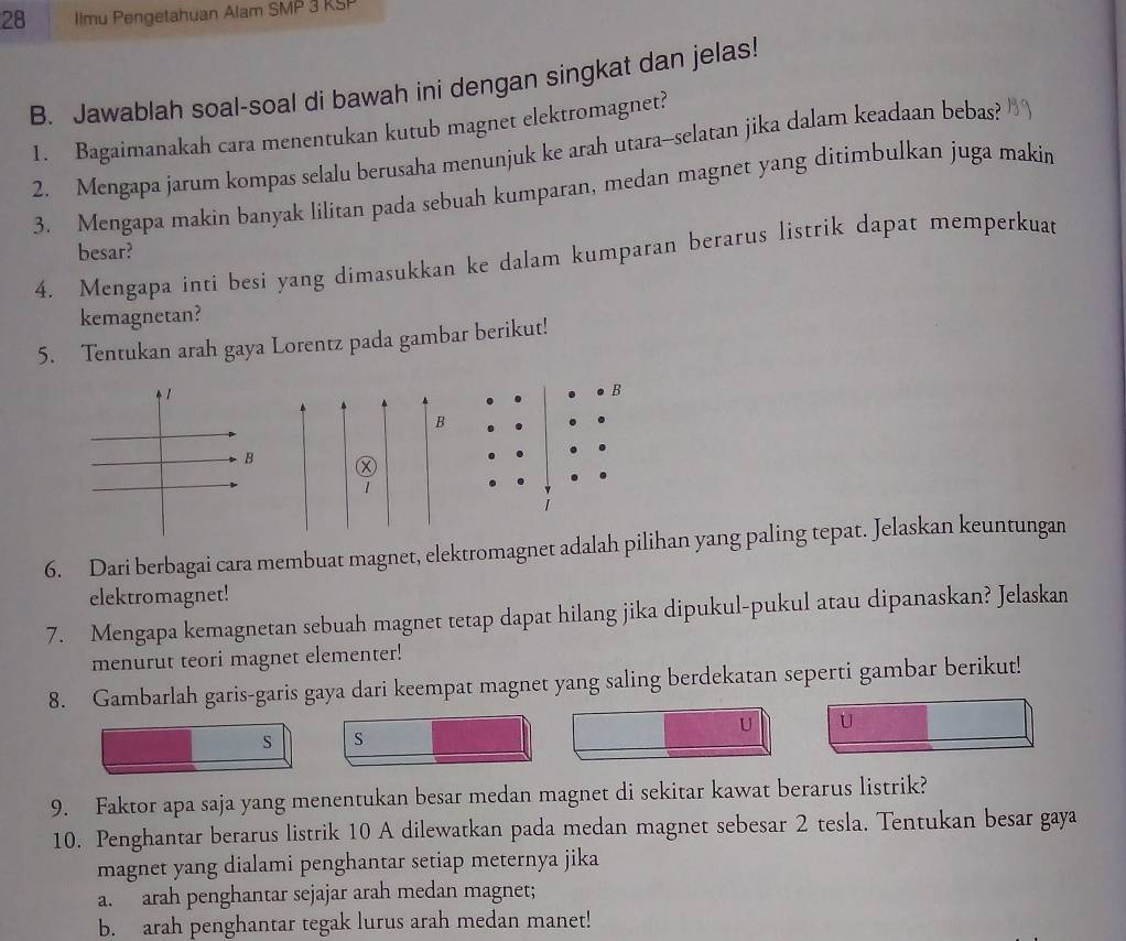 Ilmu Pengetahuan Alam SMP 3 KSP 
B. Jawablah soal-soal di bawah ini dengan singkat dan jelas! 
1. Bagaimanakah cara menentukan kutub magnet elektromagnet? 
2. Mengapa jarum kompas selalu berusaha menunjuk ke arah utara-selatan jika dalam keadaan bebas? 
3. Mengapa makin banyak lilitan pada sebuah kumparan, medan magnet yang ditimbulkan juga makin 
besar? 
4. Mengapa inti besi yang dimasukkan ke dalam kumparan berarus listrik dapat memperkuat 
kemagnetan? 
5. Tentukan arah gaya Lorentz pada gambar berikut! 
B 
B 
Ⓧ 
1 
6. Dari berbagai cara membuat magnet, elektromagnet adalah pilihan yang paling tepat. Jelaskan keuntungan 
elektromagnet! 
7. Mengapa kemagnetan sebuah magnet tetap dapat hilang jika dipukul-pukul atau dipanaskan? Jelaskan 
menurut teori magnet elementer! 
8. Gambarlah garis-garis gaya dari keempat magnet yang saling berdekatan seperti gambar berikut! 
U U 
s s 
9. Faktor apa saja yang menentukan besar medan magnet di sekitar kawat berarus listrik? 
10. Penghantar berarus listrik 10 A dilewatkan pada medan magnet sebesar 2 tesla. Tentukan besar gaya 
magnet yang dialami penghantar setiap meternya jika 
a. arah penghantar sejajar arah medan magnet; 
b. arah penghantar tegak lurus arah medan manet!