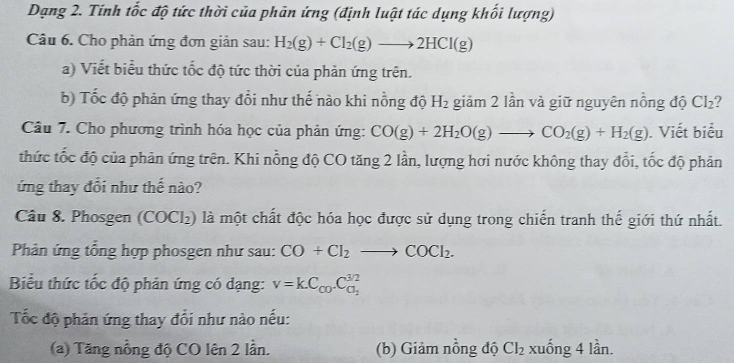 Dạng 2. Tính tốc độ tức thời của phản ứng (định luật tác dụng khối lượng) 
Câu 6. Cho phản ứng đơn giản sau: H_2(g)+Cl_2(g)to 2HCl(g)
a) Viết biểu thức tốc độ tức thời của phản ứng trên. 
b) Tốc độ phản ứng thay đổi như thế nào khi nồng độ H_2 giảm 2 lần và giữ nguyên nồng độ CI_2 I 
Câu 7. Cho phương trình hóa học của phản ứng: CO(g)+2H_2O(g)to CO_2(g)+H_2(g). Viết biểu 
thức tốc độ của phản ứng trên. Khi nồng độ CO tăng 2 lần, lượng hơi nước không thay đổi, tốc độ phản 
ứng thay đổi như thế nào? 
Câu 8. Phosgen (COCl₂) là một chất độc hóa học được sử dụng trong chiến tranh thế giới thứ nhất. 
Phản ứng tổng hợp phosgen như sau: CO+Cl_2to COCl_2. 
Biểu thức tốc độ phản ứng có dạng: v=kC_c0.C_a_2^3/2
Tốc độ phản ứng thay đổi như nào nếu: 
(a) Tăng nồng độ CO lên 2 lần. (b) Giảm nồng độ CI_2 xuống 4 lần.