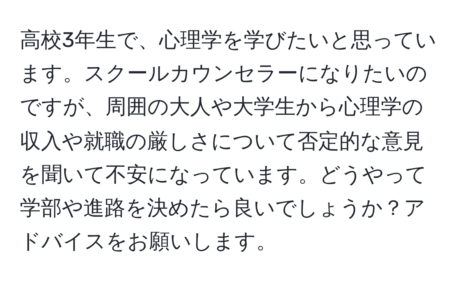 高校3年生で、心理学を学びたいと思っています。スクールカウンセラーになりたいのですが、周囲の大人や大学生から心理学の収入や就職の厳しさについて否定的な意見を聞いて不安になっています。どうやって学部や進路を決めたら良いでしょうか？アドバイスをお願いします。