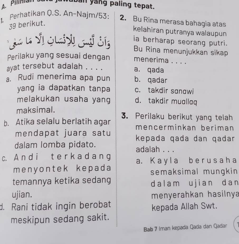 Pilinan 
uban yang paling tepat.
1. Perhatikan Q.S. An-Najm/53: 2. Bu Rina merasa bahagia atas
39 berikut.
kelahiran putranya walaupun
* Ja l Sl Gli yi Gu S ia berharap seorang putri.
Bu Rina menunjukkan sikap
Perilaku yang sesuai dengan menerima . . . .
ayat tersebut adalah . . . . a. qada
a. Rudi menerima apa pun b. qadar
yang ia dapatkan tanpa c. takdir sɑnɑwi
melakukan usaha yang d. takdir muallaq
maksimal.
3. Perilaku berikut yang telah
b. Atika selalu berlatih agar mencerminkan beriman
mendapat juara satu kepada qada dan qadar
dalam lomba pidato.
adalah . . .
c. A n d i t e r k a d a n g
a. K a y l a b e r u s a h a
menyontek kepada
semaksimal mungkin
temannya ketika sedang
dalam ujian dan
ujian. menyerahkan hasilnya
d. Rani tidak ingin berobat
kepada Allah Swt.
meskipun sedang sakit.
Bab 7 Iman kepada Qada dan Qadar