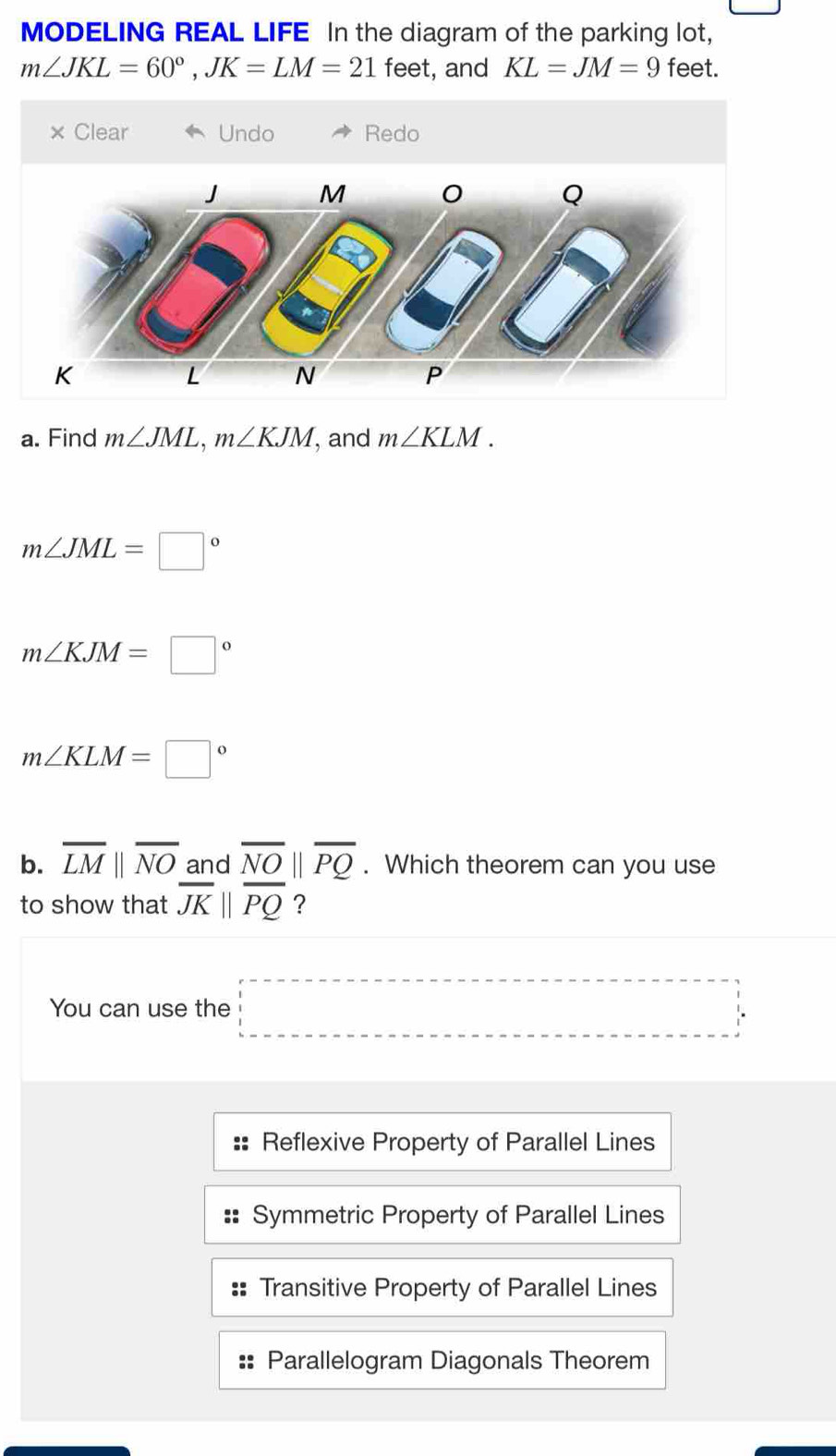 MODELING REAL LIFE In the diagram of the parking lot,
m∠ JKL=60°, JK=LM=21 feet, and KL=JM=9 feet.
× Clear Undo Redo
a. Find m∠ JML, m∠ KJM , and m∠ KLM.
m∠ JML=□°
m∠ KJM=□°
m∠ KLM=□°
b. overline LMparallel overline NO and overline NOparallel overline PQ. Which theorem can you use
to show that overline JKparallel overline PQ ?
You can use the □
Reflexive Property of Parallel Lines
Symmetric Property of Parallel Lines
Transitive Property of Parallel Lines
Parallelogram Diagonals Theorem