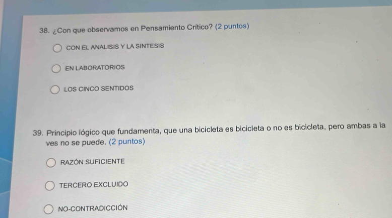 ¿Con que observamos en Pensamiento Crítico? (2 puntos)
CON EL ANALISIS Y LA SINTESIS
EN LABORATORIOS
LOS CINCO SENTIDOS
39. Principio lógico que fundamenta, que una bicicleta es bicicleta o no es bicicleta, pero ambas a la
ves no se puede. (2 puntos)
RAZON SUFICIENTE
TERCERO EXCLUIDO
NO-CONTRADICCIÓN