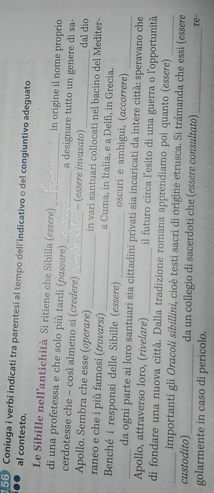 Coniuga i verbi indicati tra parentesi al tempo dell'indicativo o del congiuntivo adeguato 
al contesto. 
Le Sibille nell’antichità Si ritiene che Sibilla (essere) in origine il nome proprio 
di una profetessa e che solo più tardi (passare) _a designare tutto un genere di sa- 
cerdotesse che - così almeno si (credere) _- (essere invasato) dal dio 
Apollo. Sembra che esse (operare)_ _in vari santuari collocati nel bacino del Mediter- 
raneo e che i più famosi (trovarsi) _a Cuma, in Italia, e a Delfi, in Grecia. 
_Benché i responsi delle Sibille (essere) _oscuri e ambigui, (accorrere) 
da ogni parte ai loro santuari sia cittadini privati sia incaricati da intere città: speravano che 
Apollo, attraverso loro, (rivelare) _il futuro circa l’esito di una guerra o l’opportunità 
di fondare una nuova città. Dalla tradizione romana apprendiamo poi quanto (essere)_ 
_importanti gli Oracoli sibillini, cioè testi sacri di origine etrusca. Si tramanda che essi (essere 
custodito) _da un collegio di sacerdoti che (essere consultato) 
golarmente in caso di pericolo. 
_re-