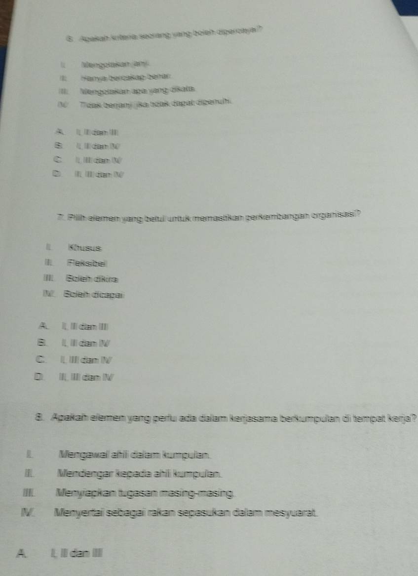 Apakah kriteria seorang yang boleh dipercayai?
Mengotasan jam
III Hanya bercakap beñar
II. Mengotakan apa yang dikata.
N Tidak berjani ika toak dapat dipenuhi
A dam I
B dam
C ll dan W
0 I(I)dam N
7. Pillh elemen yang betul untuk memastikan perkembangan organisasi?
I Khusus
II. Feksibel
IIII Boleh dikira
M. Boleh dicapai
A. II dan III
B I III dam I
C. I IIl dan IV
D. II, III dam IV
8. Apakah elemen yang perfu ada dalam kerjasama berkumpulan di tempat kerja?
I. Mengawal ahli dalam kumpulan.
III. Mendengar kəpada ahili kumpulan.
IIII. Menyiapkan tugasan masing-masing.
IV. Menyertai sebagai rakan sepasukan dalam mesyuarat.
A. L, II dan IIII