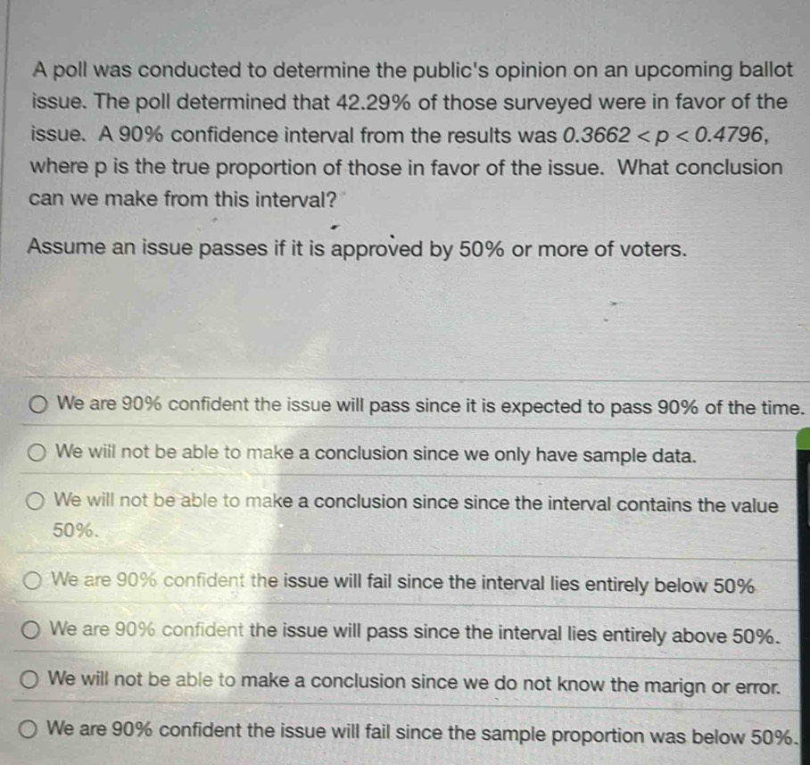 A poll was conducted to determine the public's opinion on an upcoming ballot
issue. The poll determined that 42.29% of those surveyed were in favor of the
issue. A 90% confidence interval from the results was 0.3662 , 
where p is the true proportion of those in favor of the issue. What conclusion
can we make from this interval?
Assume an issue passes if it is approved by 50% or more of voters.
We are 90% confident the issue will pass since it is expected to pass 90% of the time.
We will not be able to make a conclusion since we only have sample data.
We will not be able to make a conclusion since since the interval contains the value
50%.
We are 90% confident the issue will fail since the interval lies entirely below 50%
We are 90% confident the issue will pass since the interval lies entirely above 50%.
We will not be able to make a conclusion since we do not know the marign or error.
We are 90% confident the issue will fail since the sample proportion was below 50%.