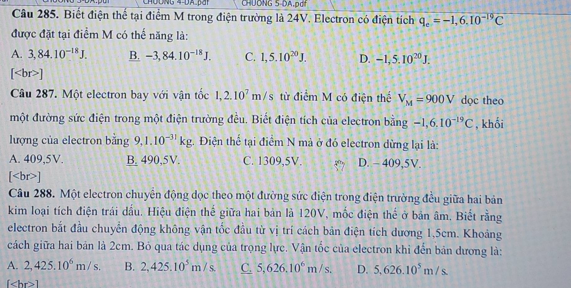 CHÜÔNG 4-DA.pất CHUONG 5-DA.pdf
Câu 285. Biết điện thế tại điểm M trong điện trường là 24V. Electron có điện tích q_e=-1,6.10^(-19)C
được đặt tại điểm M có thế năng là:
A. 3,84.10^(-18)J. B. -3,84.10^(-18)J. C. 1,5.10^(20)J. D. -1,5.10^(20)J.
[ ]
Câu 287. Một electron bay với vận tốc 1,2.10^7m/s từ điểm M có điện thế V_M=900V dọc theo
một đường sức điện trong một điện trường đều. Biết điện tích của electron bằng  2 -1,6.10^(-19)C , khối
lượng của electron bằng 9,1.10^(-31)kg. Điện thế tại điểm N mà ở đó electron dừng lại là:
A. 409,5V. B. 490,5V. C. 1309,5V. D. - 409,5V.
[ ]
Câu 288. Một electron chuyển động dọc theo một đường sức điện trong điện trường đều giữa hai bản
kim loại tích điện trái dấu. Hiệu điện thế giữa hai bản là 120V, mốc điện thế ở bản âm. Biết rằng
electron bắt đầu chuyển động không vận tốc đầu từ vị trí cách bản điện tích dương 1,5cm. Khoảng
cách giữa hai bản là 2cm. Bỏ qua tác dụng của trọng lực. Vận tốc của electron khi đến bản dương là:
A. 2,425.10^6m/s. B. 2,425.10^5m/s. C. 5,626.10^6m/s. D. 5,626.10^5m/s.
1