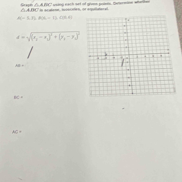 Graph △ ABC using each set of given points. Determine whether
△ ABC is scalene, isosceles, or equilateral.
A(-5,3), B(6,-1), C(0,6)
d=sqrt((x_2)-x_1)^2+(y_2-y_1)^2
AB=
BC=
AC=