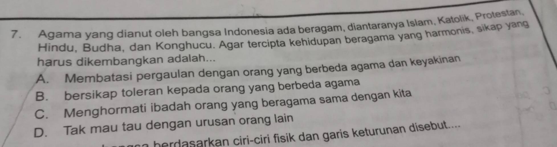 Agama yang dianut oleh bangsa Indonesia ada beragam, diantaranya Islam, Katolik, Protestan,
Hindu, Budha, dan Konghucu. Agar tercipta kehidupan beragama yang harmonis, sikap yang
harus dikembangkan adalah...
A. Membatasi pergaulan dengan orang yang berbeda agama dan keyakinan
B. bersikap toleran kepada orang yang berbeda agama
C. Menghormati ibadah orang yang beragama sama dengan kita
D. Tak mau tau dengan urusan orang lain
e ir - ir dan garis etur nan disebut.....