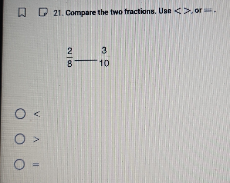 Compare the two fractions. Use , or =.
 2/8  _  3/10 

=