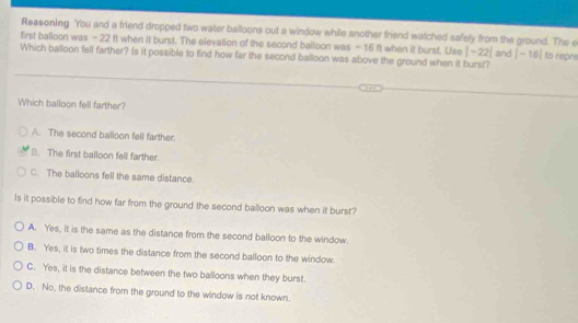 Reasoning You and a friend dropped two water balloons out a window while another friend watched safely from the ground. The e
first balloon was - 22 ft when it burst. The elevation of the second balloon was - 16 ft when it burst. Use |-22| and |-16|
Which balloon fell farther? Is it possible to find how far the second balloon was above the ground when it burst? to repre
Which balloon fell farther?
A. The second balloon fell farther.
B. The first balloon fell farther.
C. The balloons fell the same distance.
Is it possible to find how far from the ground the second balloon was when it burst?
A. Yes, it is the same as the distance from the second balloon to the window.
B. Yes, it is two times the distance from the second balloon to the window.
C. Yes, it is the distance between the two balloons when they burst.
D. No, the distance from the ground to the window is not known.