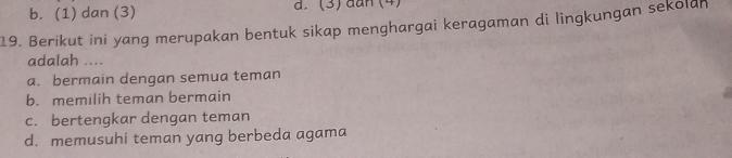 b. (1) dan (3) d. (3) đan (4)
19. Berikut ini yang merupakan bentuk sikap menghargai keragaman di lingkungan sekolan
adalah ....
a. bermain dengan semua teman
b. memilih teman bermain
c. bertengkar dengan teman
d. memusuhi teman yang berbeda agama