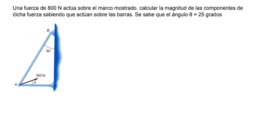 Una fuerza de 800 N actúa sobre el marco mostrado, calcular la magnitud de las componentes de
dicha fuerza sabiendo que actúan sobre las barras. Se sabe que el ángulo θ =25 grados