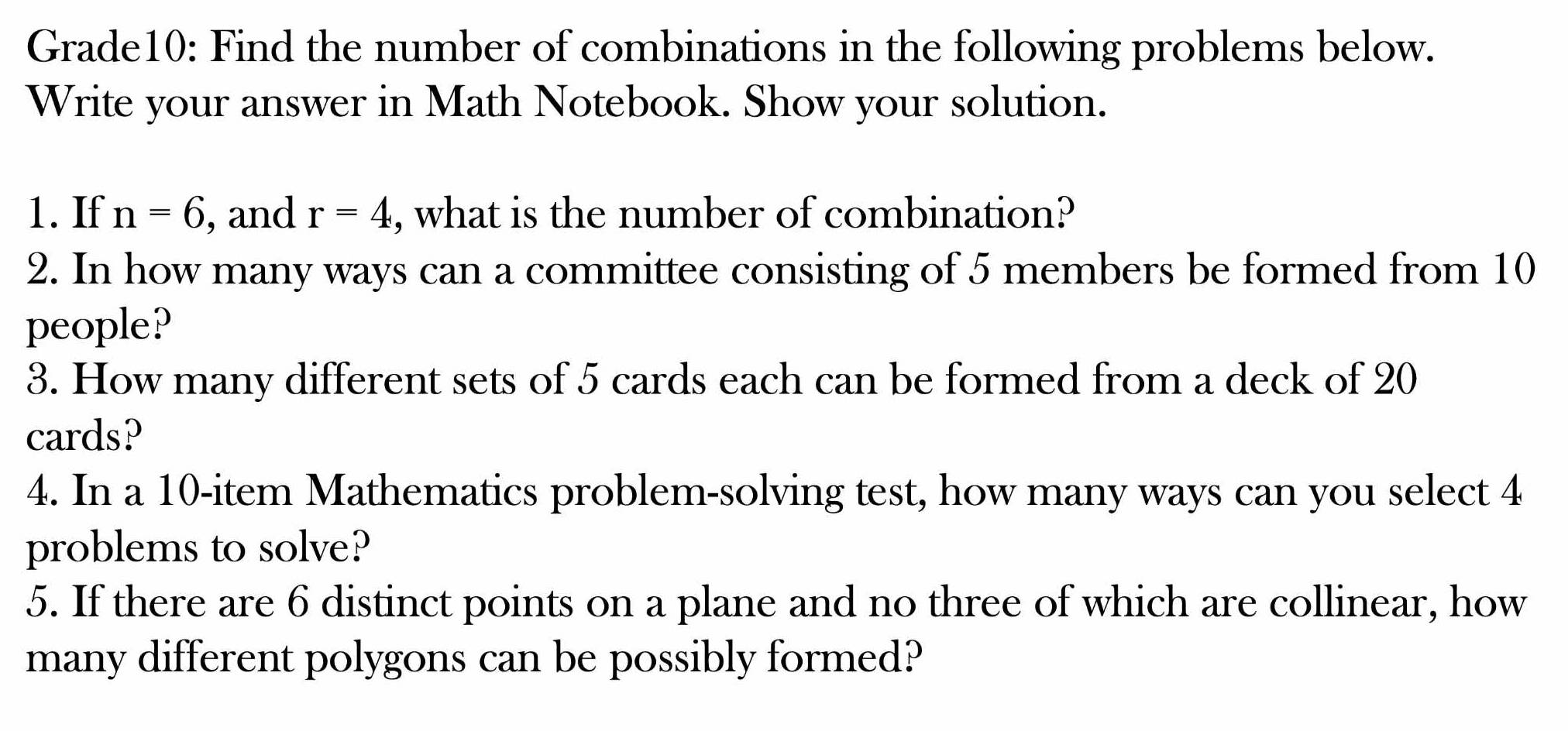 Grade10: Find the number of combinations in the following problems below. 
Write your answer in Math Notebook. Show your solution. 
1. If n=6 , and r=4 , what is the number of combination? 
2. In how many ways can a committee consisting of 5 members be formed from 10
people? 
3. How many different sets of 5 cards each can be formed from a deck of 20
cards? 
4. In a 10 -item Mathematics problem-solving test, how many ways can you select 4
problems to solve? 
5. If there are 6 distinct points on a plane and no three of which are collinear, how 
many different polygons can be possibly formed?