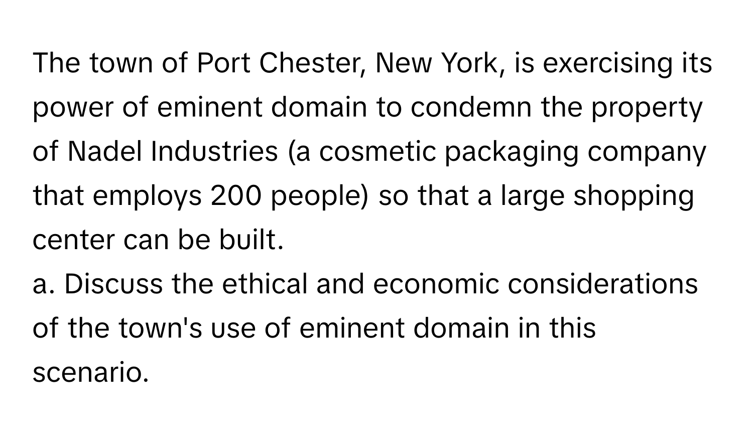 The town of Port Chester, New York, is exercising its power of eminent domain to condemn the property of Nadel Industries (a cosmetic packaging company that employs 200 people) so that a large shopping center can be built.

a. Discuss the ethical and economic considerations of the town's use of eminent domain in this scenario.