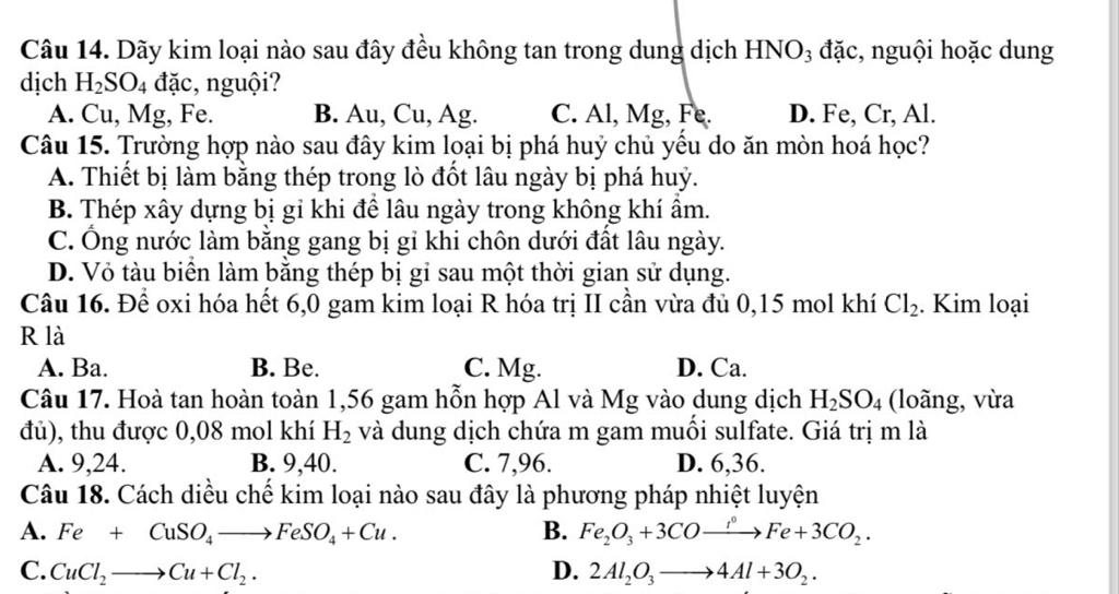 Dãy kim loại nào sau đây đều không tan trong dung dịch HNO₃ đặc, nguội hoặc dung
dịch H_2SO_4 đặc, nguội?
A. Cu, Mg, Fe. B. Au, Cu, Ag. C. Al, Mg, Fe. D. Fe, Cr, Al.
Câu 15. Trường hợp nào sau đây kim loại bị phá huý chủ yều do ăn mòn hoá học?
A. Thiết bị làm bằng thép trong lò đốt lâu ngày bị phá huỷ.
B. Thép xây dựng bị gi khi để lâu ngày trong không khí ẩm.
C. Ông nước làm băng gang bị gỉ khi chôn dưới đất lâu ngày.
D. Vỏ tàu biển làm băng thép bị gỉ sau một thời gian sử dụng.
Câu 16. Để oxi hóa hết 6,0 gam kim loại R hóa trị II cần vừa đủ 0,15 mol khí Cl_2. Kim loại
R là
A. Ba. B. Be. C. Mg. D. Ca.
Câu 17. Hoà tan hoàn toàn 1,56 gam hỗn hợp Al và Mg vào dung dịch H_2SO_4 (loãng, vừa
đủ), thu được 0,08 mol khí H_2 và dung dịch chứa m gam muối sulfate. Giá trị m là
A. 9,24. B. 9,40. C. 7,96. D. 6,36.
Câu 18. Cách diều chế kim loại nào sau đây là phương pháp nhiệt luyện
A. Fe+CuSO_4to FeSO_4+Cu. B. Fe_2O_3+3COxrightarrow iFe+3CO_2.
C. CuCl_2to Cu+Cl_2. D. 2Al_2O_3to 4Al+3O_2.