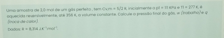 Uma amostra de 2,0 mol de um gás perfeito , tem Cv, m=5/2R inicialmente o pl=lllKPa θ π =277K
aquecida reversivelmente, até 356 K, a volume constante. Calcule a pressão final do gás, w (frabalho) e q
(troca de caíor) 
Dados R=8,314JK^(-1)mor^(-1).