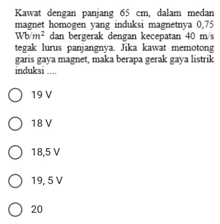 Kawat dengan panjang 65 cm, dalam medan
magnet homogen yang induksi magnetnya 0,75
Wb/m^2 dan bergerak dengan kecepatan 40 m/s
tegak lurus panjangnya. Jika kawat memotong
garis gaya magnet, maka berapa gerak gaya listrik
induksi ....
19 V
18 V
18,5 V
19, 5 V
20