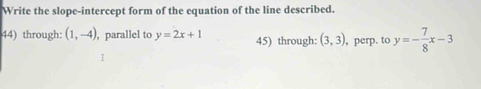 Write the slope-intercept form of the equation of the line described. 
44) through: (1,-4) , parallel to y=2x+1
45) through: (3,3) , perp. to y=- 7/8 x-3