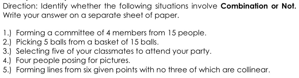 Direction: Identify whether the following situations involve Combination or Not. 
Write your answer on a separate sheet of paper. 
1.) Forming a committee of 4 members from 15 people. 
2.) Picking 5 balls from a basket of 15 balls. 
3.) Selecting five of your classmates to attend your party. 
4.) Four people posing for pictures. 
5.) Forming lines from six given points with no three of which are collinear.