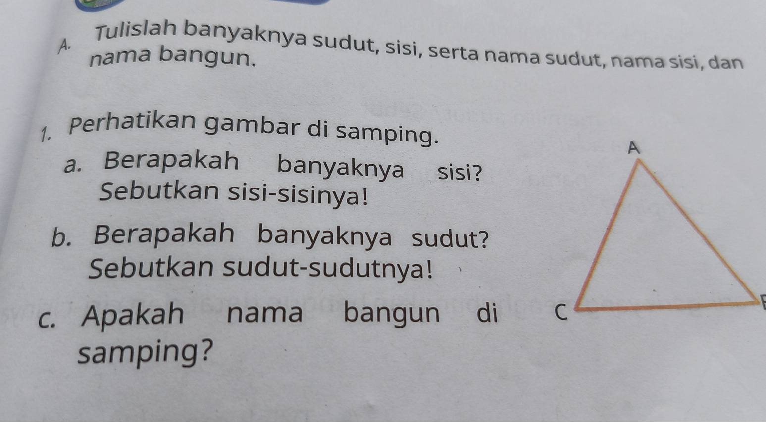 Tulislah banyaknya sudut, sisi, serta nama sudut, nama sisi, dan 
nama bangun. 
1. Perhatikan gambar di samping. 
a. Berapakah banyaknya sisi? 
Sebutkan sisi-sisinya! 
b. Berapakah banyaknya sudut? 
Sebutkan sudut-sudutnya! 
c. Apakah nama bangun di 
samping?