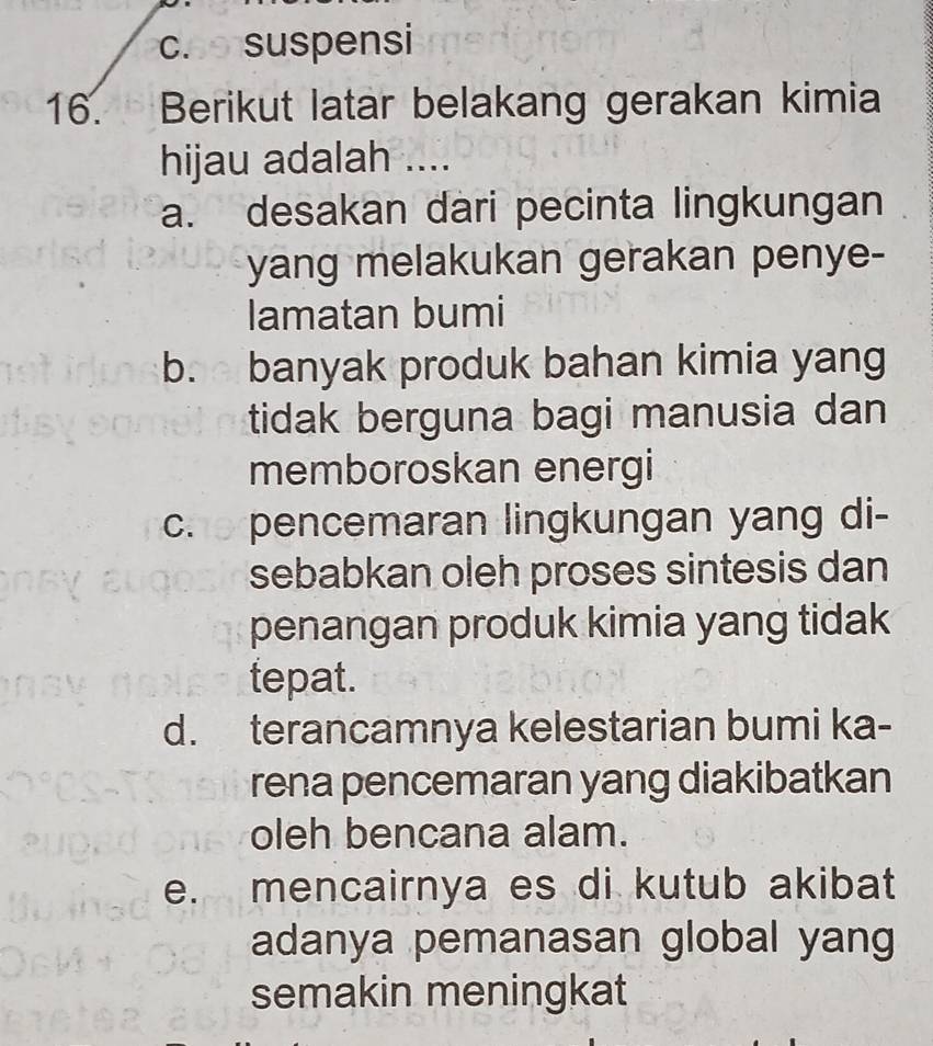 coo suspensi
16. Berikut latar belakang gerakan kimia
hijau adalah ....
a. desakan dari pecinta lingkungan
yang melakukan gerakan penye-
lamatan bumi
b. banyak produk bahan kimia yang
tidak berguna bagi manusia dan
memboroskan energi
ch e pencemaran lingkungan yang di-
sebabkan oleh proses sintesis dan
penangan produk kimia yang tidak
tepat.
d. terancamnya kelestarian bumi ka-
rena pencemaran yang diakibatkan
oleh bencana alam.
e. mencairnya es di kutub akibat
adanya pemanasan global yang
semakin meningkat