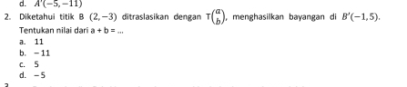 d. A'(-5,-11)
2. Diketahui titik B(2,-3) ditraslasikan dengan tau beginpmatrix a bendpmatrix ,menghasilkan bayangan di B'(-1,5). 
Tentukan nilai dạri a+b=...
a. 11
b. -11
c. 5
d. -5