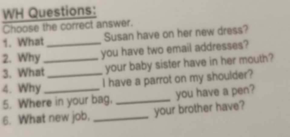 WH Questions: 
Choose the correct answer. 
1. What _Susan have on her new dress? 
2. Why_ you have two email addresses? 
3. What _your baby sister have in her mouth? 
4. Why _I have a parrot on my shoulder? 
5. Where in your bag, _you have a pen? 
6. What new job, _your brother have?