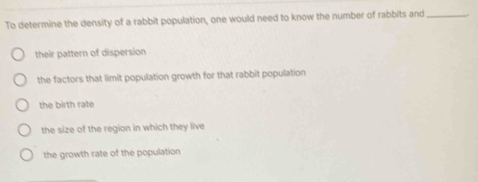 To determine the density of a rabbit population, one would need to know the number of rabbits and_
their pattern of dispersion
the factors that limit population growth for that rabbit population
the birth rate
the size of the region in which they live
the growth rate of the population