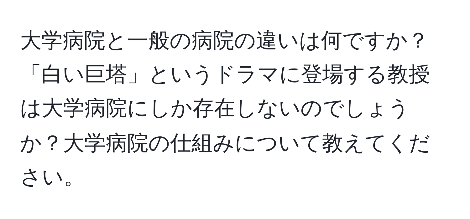 大学病院と一般の病院の違いは何ですか？「白い巨塔」というドラマに登場する教授は大学病院にしか存在しないのでしょうか？大学病院の仕組みについて教えてください。