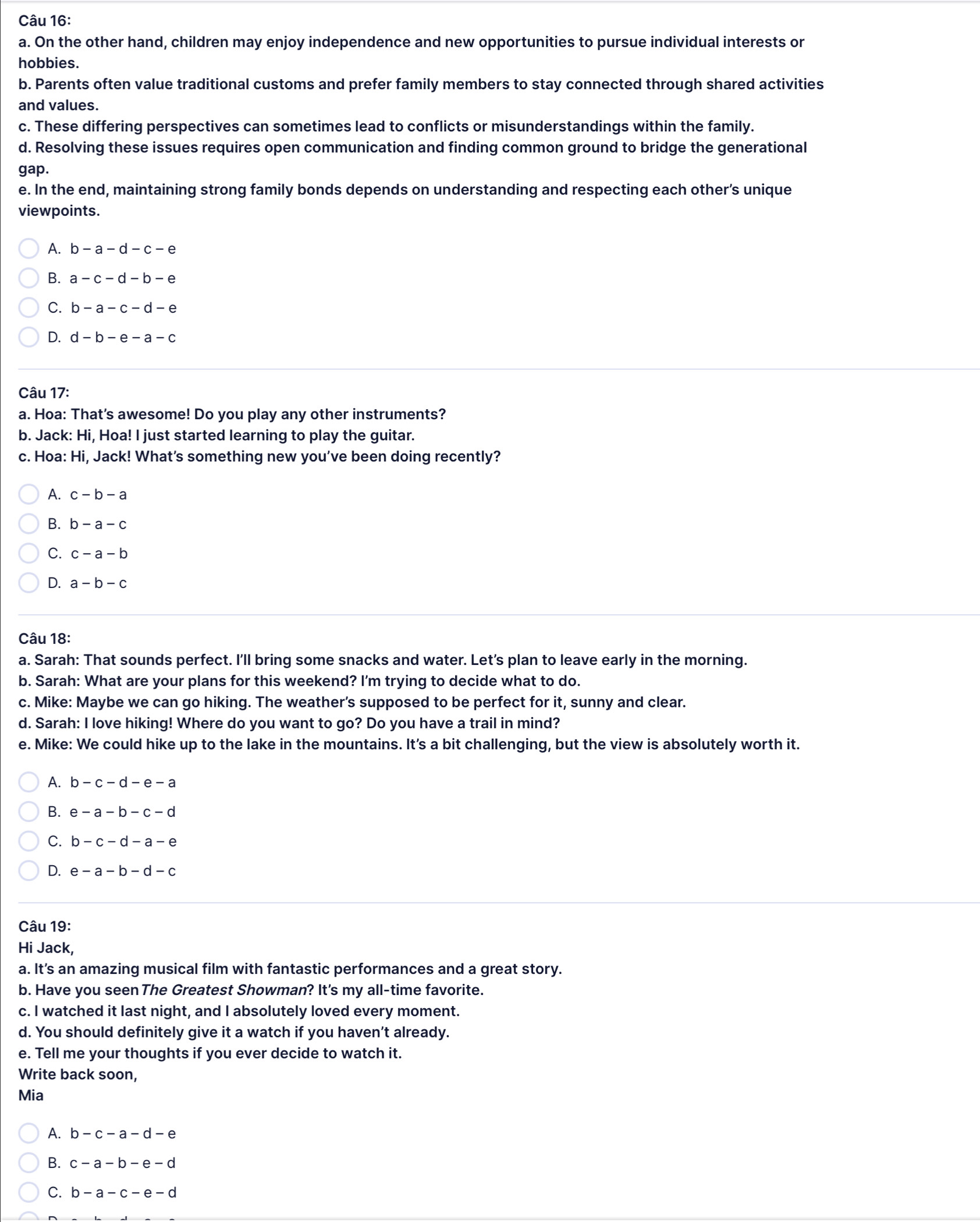On the other hand, children may enjoy independence and new opportunities to pursue individual interests or
hobbies.
b. Parents often value traditional customs and prefer family members to stay connected through shared activities
and values.
c. These differing perspectives can sometimes lead to conflicts or misunderstandings within the family.
d. Resolving these issues requires open communication and finding common ground to bridge the generational
gap.
e. In the end, maintaining strong family bonds depends on understanding and respecting each other’s unique
viewpoints.
A. b-a-d-c-e
B. a-c-d-b-e
C. b-a-c-d-e
D. d-b-e-a-c
Câu 17:
a. Hoa: That's awesome! Do you play any other instruments?
b. Jack: Hi, Hoa! I just started learning to play the guitar.
c. Hoa: Hi, Jack! What’s something new you’ve been doing recently?
A. c-b-a
B. b-a-c
C. c-a-b
D. a-b-c
Câu 18:
a. Sarah: That sounds perfect. I'll bring some snacks and water. Let's plan to leave early in the morning.
b. Sarah: What are your plans for this weekend? I'm trying to decide what to do.
c. Mike: Maybe we can go hiking. The weather's supposed to be perfect for it, sunny and clear.
d. Sarah: I love hiking! Where do you want to go? Do you have a trail in mind?
e. Mike: We could hike up to the lake in the mountains. It's a bit challenging, but the view is absolutely worth it.
A. b-c-d-e-a
B. e-a-b-c-d
C. b-c-d-a-e
D. e-a-b-d-c
Câu 19:
Hi Jack,
a. It’s an amazing musical film with fantastic performances and a great story.
b. Have you seen The Greatest Showman? It's my all-time favorite.
c. I watched it last night, and I absolutely loved every moment.
d. You should definitely give it a watch if you haven’t already.
e. Tell me your thoughts if you ever decide to watch it.
Write back soon,
Mia
A. b-c-a-d-e
B. c-a-b-e-d
C. b-a-c-e-d