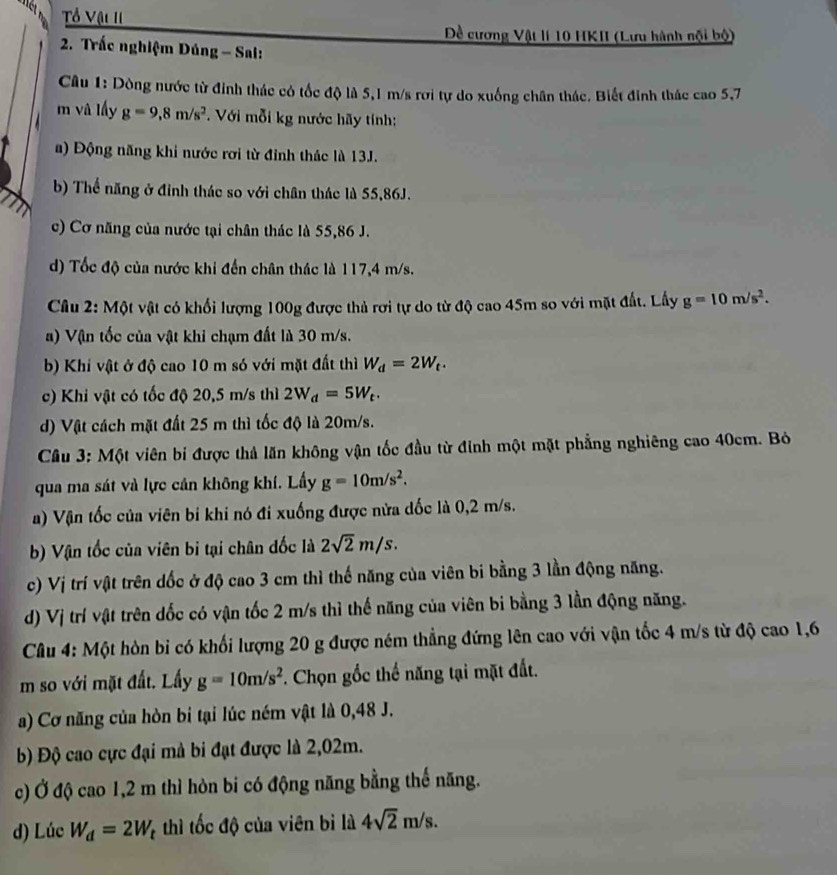 Tổ Vậi II
Đề cương Vật lí 10 HKII (Lưu hành nội bộ)
2. Trắc nghiệm Dúng - Sai:
Câu 1: Dòng nước từ đinh thác có tốc độ là 5,1 m/s rơi tự do xuống chân thác. Biết đinh thác cao 5,7
m vâ lấy g=9,8m/s^2. Với mỗi kg nước hãy tính:
a) Động năng khi nước rơi từ đinh thác là 13J.
b) Thể năng ở đỉnh thác so với chân thác là 55,86J.
c) Cơ năng của nước tại chân thác là 55,86 J.
d) Tốc độ của nước khi đến chân thác là 117,4 m/s.
Câu 2: Một vật có khối lượng 100g được thủ rơi tự do từ độ cao 45m so với mặt đất. Lấy g=10m/s^2.
a) Vận tốc của vật khi chạm đất là 30 m/s.
b) Khi vật ở độ cao 10 m só với mặt đất thì W_d=2W_t.
c) Khi vật có tốc độ 20,5 m/s thì 2W_d=5W_t.
d) Vật cách mặt đất 25 m thì tốc độ là 20m/s.
Câu 3: Một viên bi được thả lăn không vận tốc đầu từ đinh một mặt phẳng nghiêng cao 40cm. Bỏ
qua ma sát và lực cản không khí. Lấy g=10m/s^2.
a) Vận tốc của viên bi khi nó đi xuống được nửa dốc là 0,2 m/s.
b) Vận tốc của viên bị tại chân đốc là 2sqrt(2)m/s.
c) Vị trí vật trên dốc ở độ cao 3 cm thì thế năng của viên bi bằng 3 lần động năng.
d) Vị trí vật trên dốc có vận tốc 2 m/s thì thế năng của viên bi bằng 3 lần động năng.
Câu 4: Một hòn bi có khối lượng 20 g được ném thẳng đứng lên cao với vận tốc 4 m/s từ độ cao 1,6
m so với mặt đất. Lấy g=10m/s^2 *. Chọn gốc thế năng tại mặt đất.
a) Cơ năng của hòn bi tại lúc ném vật là 0,48 J.
b) Độ cao cực đại mà bi đạt được là 2,02m.
c) Ở độ cao 1,2 m thì hòn bi có động năng bằng thế năng.
d) Lúc W_d=2W_t thì tốc độ của viên bì là 4sqrt(2)m/s.